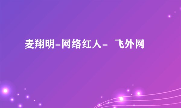 麦翔明-网络红人-  飞外网