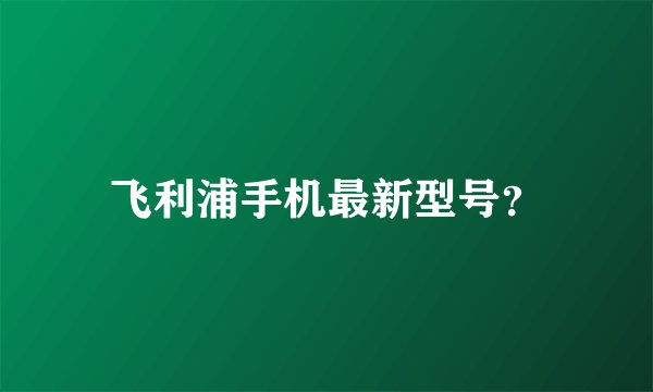 飞利浦手机最新型号？
