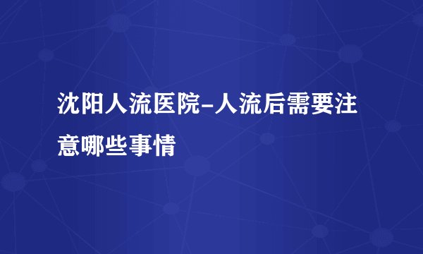沈阳人流医院-人流后需要注意哪些事情