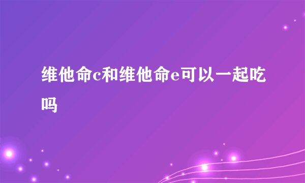 维他命c和维他命e可以一起吃吗