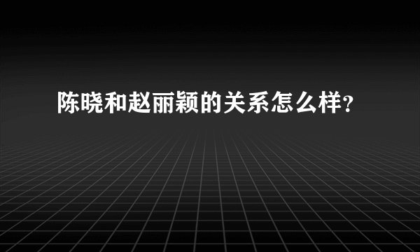 陈晓和赵丽颖的关系怎么样？