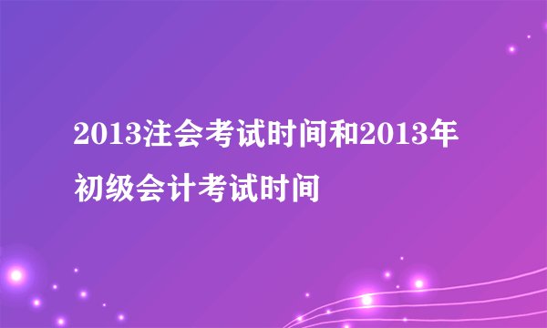 2013注会考试时间和2013年 初级会计考试时间