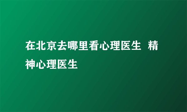 在北京去哪里看心理医生  精神心理医生