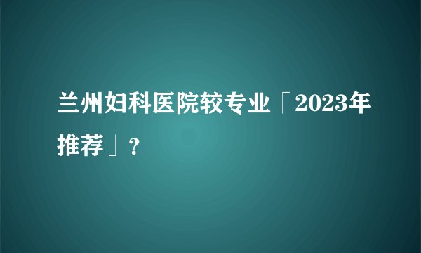 兰州妇科医院较专业「2023年推荐」？