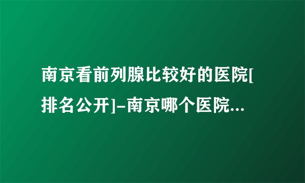 南京看前列腺比较好的医院[排名公开]-南京哪个医院看男科好一点