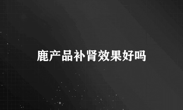 鹿产品补肾效果好吗