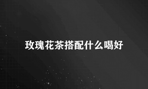 玫瑰花茶搭配什么喝好
