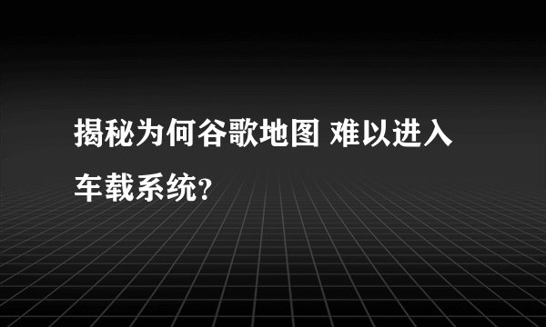 揭秘为何谷歌地图 难以进入车载系统？