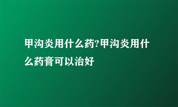 甲沟炎用什么药?甲沟炎用什么药膏可以治好