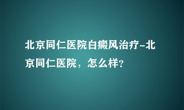 北京同仁医院白癜风治疗-北京同仁医院，怎么样？
