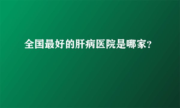 全国最好的肝病医院是哪家？