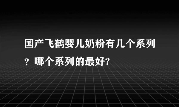 国产飞鹤婴儿奶粉有几个系列?哪个系列的最好?