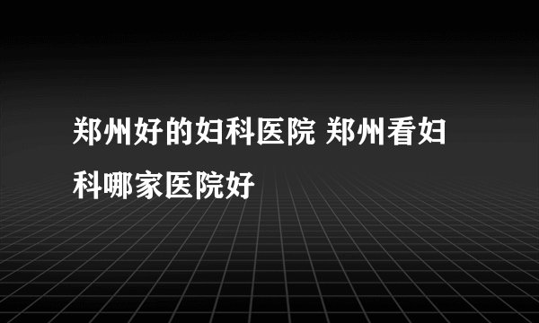 郑州好的妇科医院 郑州看妇科哪家医院好