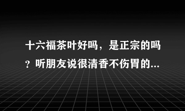 十六福茶叶好吗，是正宗的吗？听朋友说很清香不伤胃的，真的吗