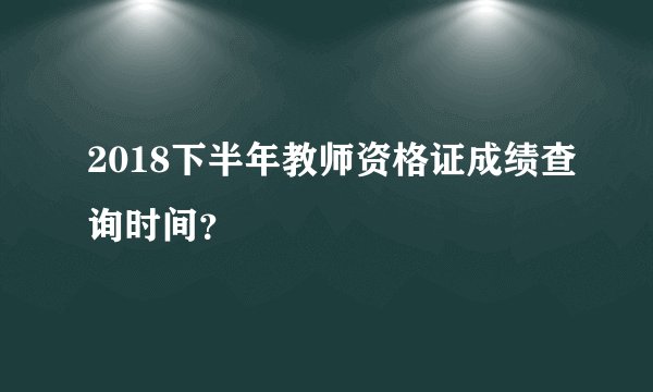 2018下半年教师资格证成绩查询时间？