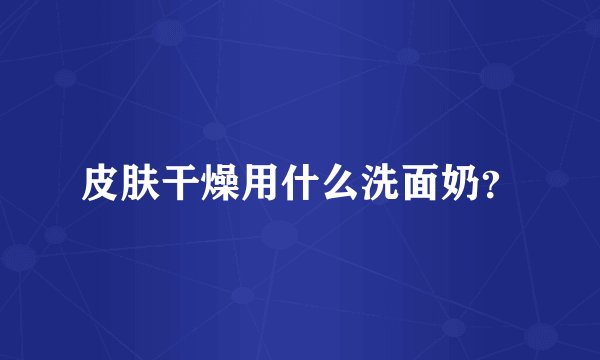 皮肤干燥用什么洗面奶？