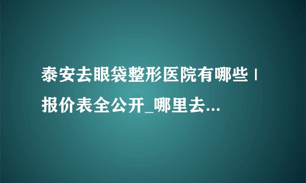 泰安去眼袋整形医院有哪些 | 报价表全公开_哪里去眼袋较好