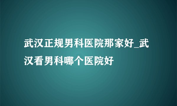 武汉正规男科医院那家好_武汉看男科哪个医院好