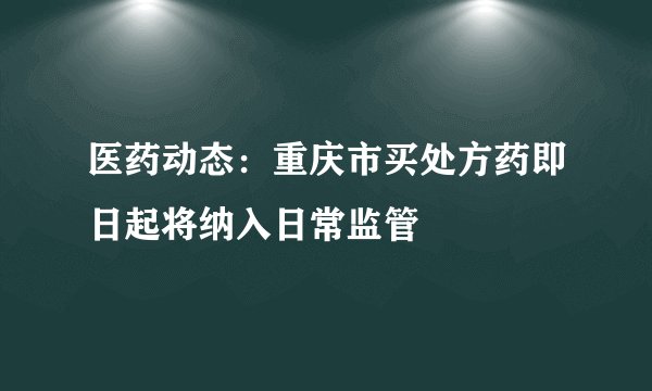 医药动态：重庆市买处方药即日起将纳入日常监管