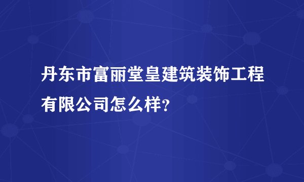 丹东市富丽堂皇建筑装饰工程有限公司怎么样？