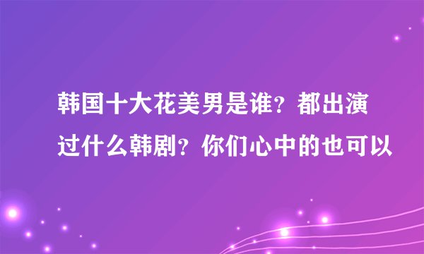 韩国十大花美男是谁？都出演过什么韩剧？你们心中的也可以