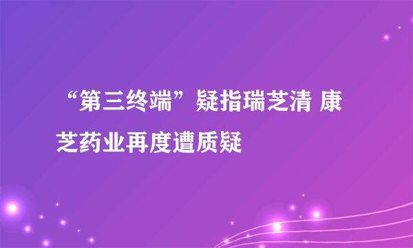 “第三终端”疑指瑞芝清 康芝药业再度遭质疑