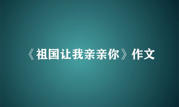 《祖国让我亲亲你》作文