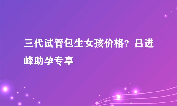三代试管包生女孩价格？吕进峰助孕专享