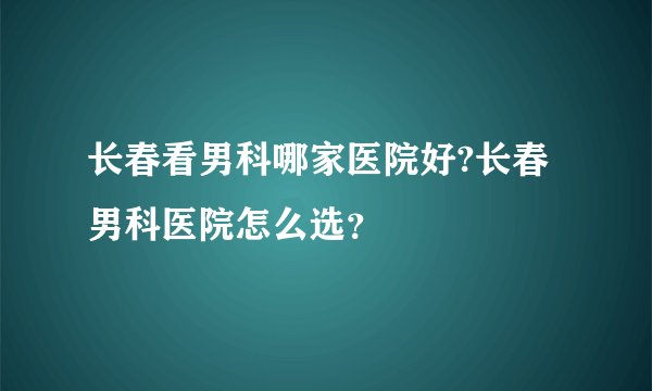 长春看男科哪家医院好?长春男科医院怎么选?