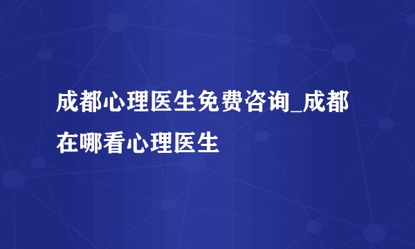 成都心理医生免费咨询_成都在哪看心理医生