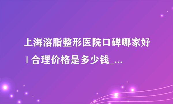 上海溶脂整形医院口碑哪家好 | 合理价格是多少钱_怎样快速减肥不伤身体？