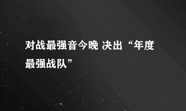 对战最强音今晚 决出“年度最强战队”