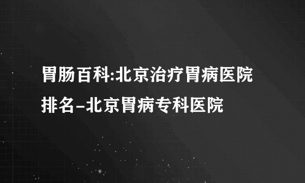 胃肠百科:北京治疗胃病医院排名-北京胃病专科医院