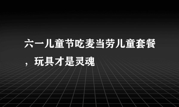 六一儿童节吃麦当劳儿童套餐，玩具才是灵魂