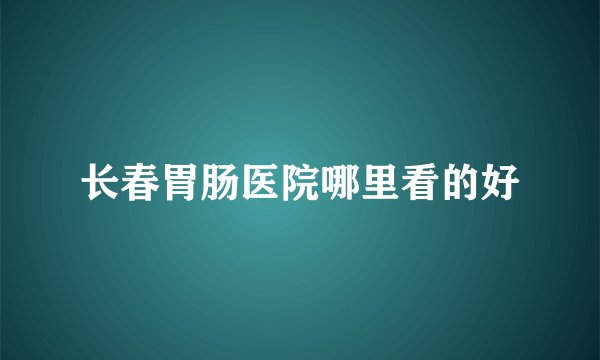 长春胃肠医院哪里看的好