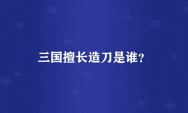 三国擅长造刀是谁？