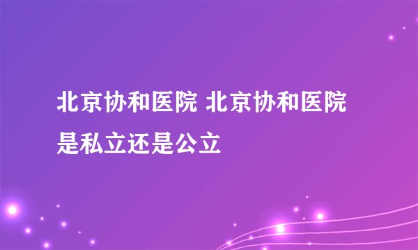 北京协和医院 北京协和医院是私立还是公立