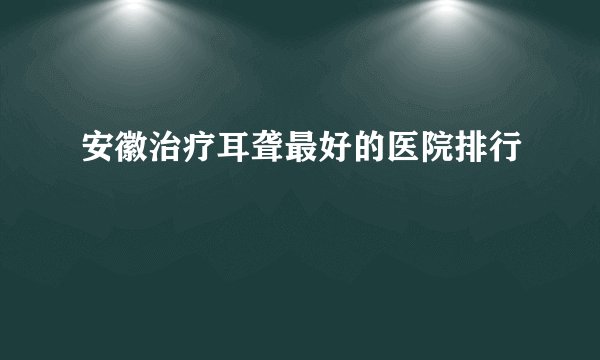 安徽治疗耳聋最好的医院排行