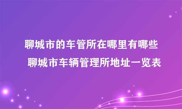 聊城市的车管所在哪里有哪些 聊城市车辆管理所地址一览表