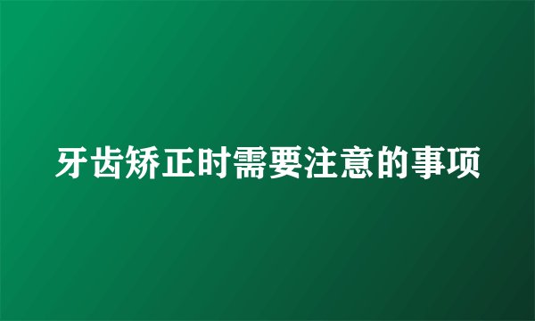 牙齿矫正时需要注意的事项