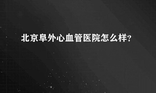 北京阜外心血管医院怎么样？