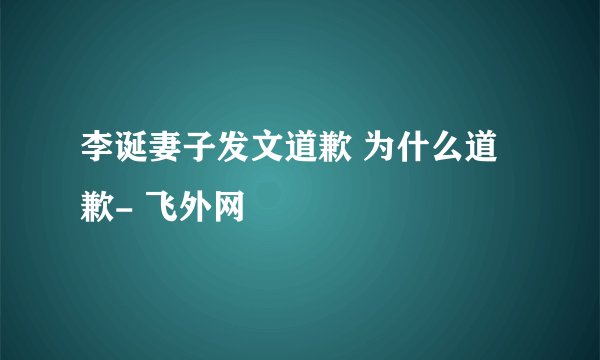李诞妻子发文道歉 为什么道歉- 飞外网