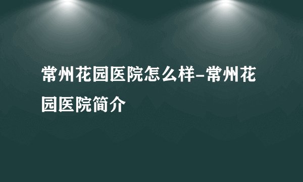 常州花园医院怎么样-常州花园医院简介