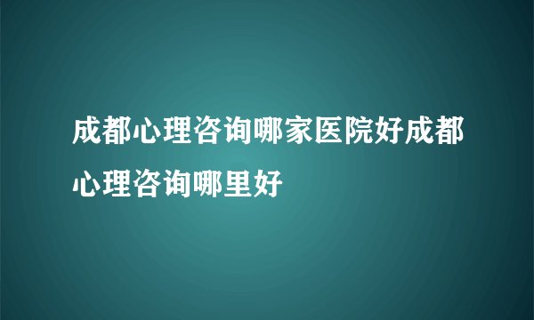 成都心理咨询哪家医院好成都心理咨询哪里好