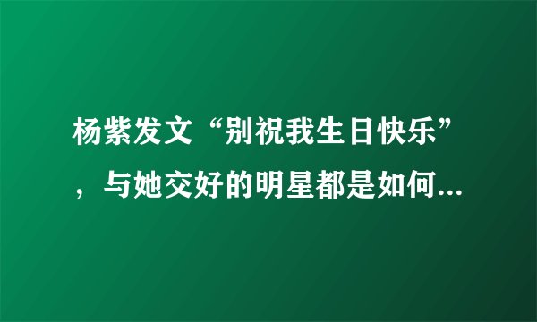杨紫发文“别祝我生日快乐”，与她交好的明星都是如何回应的？