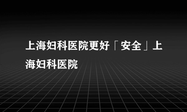 上海妇科医院更好「安全」上海妇科医院