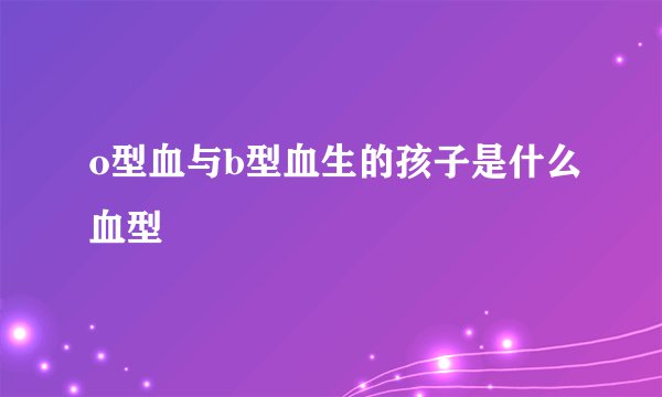 o型血与b型血生的孩子是什么血型