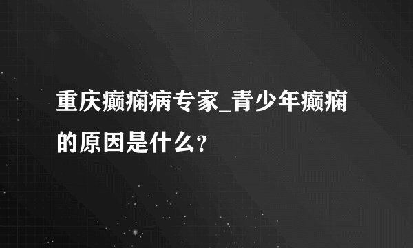 重庆癫痫病专家_青少年癫痫的原因是什么？