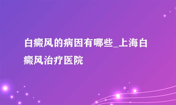 白癜风的病因有哪些_上海白癜风治疗医院