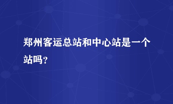 郑州客运总站和中心站是一个站吗？